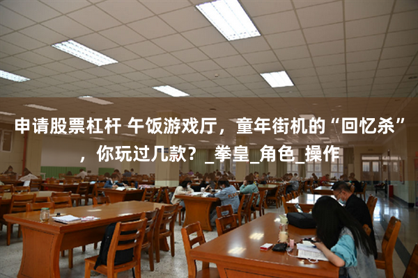 申请股票杠杆 午饭游戏厅，童年街机的“回忆杀”，你玩过几款？_拳皇_角色_操作