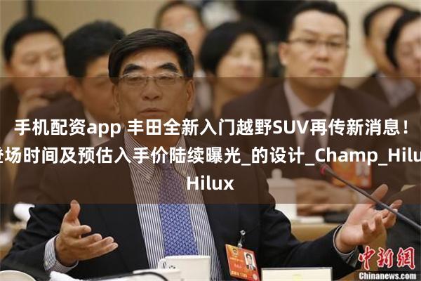 手机配资app 丰田全新入门越野SUV再传新消息！登场时间及预估入手价陆续曝光_的设计_Champ_Hilux