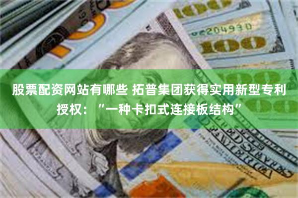 股票配资网站有哪些 拓普集团获得实用新型专利授权：“一种卡扣式连接板结构”