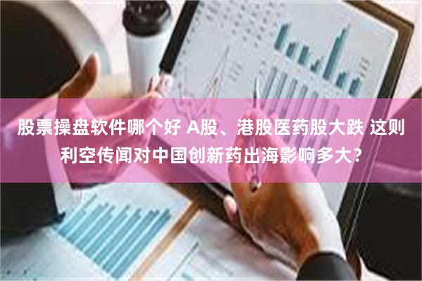 股票操盘软件哪个好 A股、港股医药股大跌 这则利空传闻对中国创新药出海影响多大？