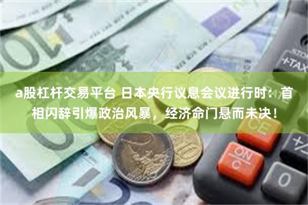 a股杠杆交易平台 日本央行议息会议进行时：首相闪辞引爆政治风暴，经济命门悬而未决！