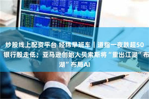 炒股线上配资平台 经纬早班车｜道指一夜跌超500点，银行股走低；亚马逊创始人贝索斯将“重出江湖”布局AI