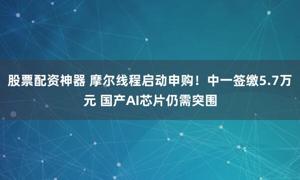 股票配资神器 摩尔线程启动申购!中一签缴5.7万元 国产AI芯片仍需突围