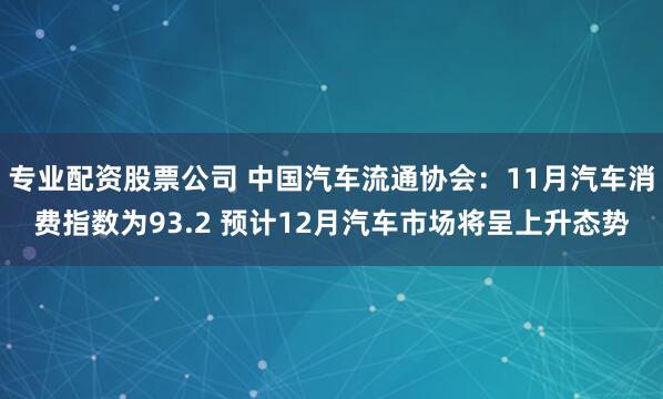 专业配资股票公司 中国汽车流通协会:11月汽车消费指数为93.2 预计12月汽车市场将呈上升态势