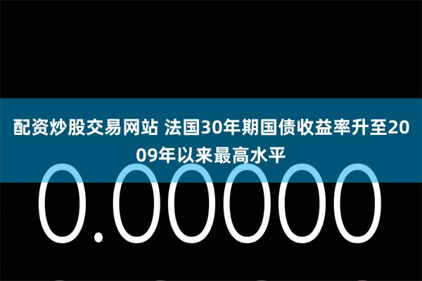 配资炒股交易网站 法国30年期国债收益率升至2009年以来最高水平