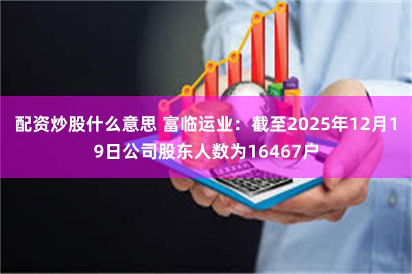 配资炒股什么意思 富临运业：截至2025年12月19日公司股东人数为16467户