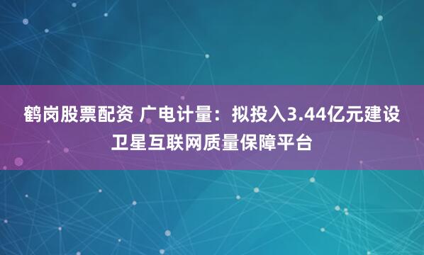 鹤岗股票配资 广电计量：拟投入3.44亿元建设卫星互联网质量保障平台